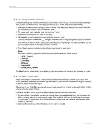 Data Quality

16.4.3.3.5 Group countries into tracks
Create tracks to group countries into logical combinations based on your business rules (for example
Asia, Europe, South America). Each track creates up to six match sets (Match transforms).
1. Select the number of tracks that you want to create. The Tracks list reflects the number of tracks
you choose and assigns a track number for each.
2. To create each track, select a track title, such as Track1.
3. Select the countries that you want in that track.
4. Click Add to move the selected countries to the selected track.
Use the COUNTRY UNKNOWN (__) listing for data where the country of origin has not been identified.
Use the COUNTRY OTHER (--) listing for data whose country of origin has been identified, but the
country does not exist in the list of selected countries.
5. From Match engines, select one of the following engines for each track:
Note:
All match transforms generated for the track will use the selected Match engine.
•
•
•
•
•
•

LATIN1 (Default)
CHINESE
JAPANESE
KOREAN
TAIWANESE
OTHER_NON_LATIN1

The Next button is only enabled when all tracks have an entry and all countries are assigned to a track.

16.4.3.3.6 Select criteria fields
Select and deselect criteria fields for each match set and match level you create in your data flow.
These selections determine which fields are compared for each record. Some criteria may be selected
by default, based on the data input.
If there is only one field of the appropriate content type, you will not be able to change the field for that
criteria within the Match Wizard.
To enable the Next button, you must select at least one non-match-standard field.
1. For each of the criteria fields you want to include, select an available field from the drop-down list,
which contains fields from upstream source(s). The available fields are limited to the appropriate
content types for that criteria. If no fields of the appropriate type are available, all upstream fields
display in the menu.
2. Optional: Deselect any criteria fields you do not want to include.

396

2011-06-09

 