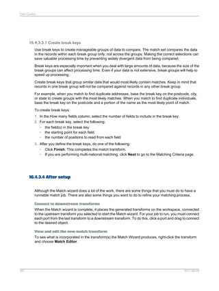 Data Quality

16.4.3.3.7 Create break keys
Use break keys to create manageable groups of data to compare. The match set compares the data
in the records within each break group only, not across the groups. Making the correct selections can
save valuable processing time by preventing widely divergent data from being compared.
Break keys are especially important when you deal with large amounts of data, because the size of the
break groups can affect processing time. Even if your data is not extensive, break groups will help to
speed up processing.
Create break keys that group similar data that would most likely contain matches. Keep in mind that
records in one break group will not be compared against records in any other break group.
For example, when you match to find duplicate addresses, base the break key on the postcode, city,
or state to create groups with the most likely matches. When you match to find duplicate individuals,
base the break key on the postcode and a portion of the name as the most likely point of match.
To create break keys:
1. In the How many fields column, select the number of fields to include in the break key.
2. For each break key, select the following:
• the field(s) in the break key
• the starting point for each field
• the number of positions to read from each field
3. After you define the break keys, do one of the following:
• Click Finish. This completes the match transform.
• If you are performing multi-national matching, click Next to go to the Matching Criteria page.

16.4.3.4 After setup
Although the Match wizard does a lot of the work, there are some things that you must do to have a
runnable match job. There are also some things you want to do to refine your matching process.
Connect to downstream transforms
When the Match wizard is complete, it places the generated transforms on the workspace, connected
to the upstream transform you selected to start the Match wizard. For your job to run, you must connect
each port from the last transform to a downstream transform. To do this, click a port and drag to connect
to the desired object.
View and edit the new match transform
To see what is incorporated in the transform(s) the Match Wizard produces, right-click the transform
and choose Match Editor.

397

2011-06-09

 