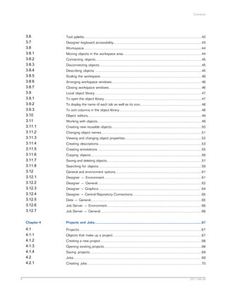 Contents

3.6
3.7
3.8
3.8.1
3.8.2
3.8.3
3.8.4
3.8.5
3.8.6
3.8.7
3.9
3.9.1
3.9.2
3.9.3
3.10
3.11
3.11.1
3.11.2
3.11.3
3.11.4
3.11.5
3.11.6
3.11.7
3.11.8
3.12
3.12.1
3.12.2
3.12.3
3.12.4
3.12.5
3.12.6
3.12.7
Chapter 4

Projects and Jobs.................................................................................................................67

4.1
4.1.1
4.1.2
4.1.3
4.1.4
4.2
4.2.1

4

Tool palette............................................................................................................................42

Projects.................................................................................................................................67

Designer keyboard accessibility.............................................................................................43
Workspace............................................................................................................................44
Moving objects in the workspace area...................................................................................44
Connecting objects................................................................................................................45
Disconnecting objects............................................................................................................45
Describing objects ................................................................................................................45
Scaling the workspace...........................................................................................................46
Arranging workspace windows...............................................................................................46
Closing workspace windows..................................................................................................46
Local object library.................................................................................................................47
To open the object library.......................................................................................................47
To display the name of each tab as well as its icon.................................................................48
To sort columns in the object library.......................................................................................48
Object editors........................................................................................................................49
Working with objects..............................................................................................................49
Creating new reusable objects...............................................................................................50
Changing object names..........................................................................................................51
Viewing and changing object properties.................................................................................52
Creating descriptions.............................................................................................................53
Creating annotations .............................................................................................................55
Copying objects.....................................................................................................................56
Saving and deleting objects....................................................................................................57
Searching for objects.............................................................................................................59
General and environment options...........................................................................................61
Designer — Environment.......................................................................................................61
Designer — General..............................................................................................................62
Designer — Graphics.............................................................................................................64
Designer — Central Repository Connections.........................................................................65
Data — General.....................................................................................................................65
Job Server — Environment....................................................................................................66
Job Server — General...........................................................................................................66

Objects that make up a project..............................................................................................67
Creating a new project...........................................................................................................68
Opening existing projects.......................................................................................................68
Saving projects......................................................................................................................69
Jobs.......................................................................................................................................69
Creating jobs.........................................................................................................................70

2011-06-09

 