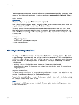 Data Quality

The Match and Associate editors allow you to configure your transform's options. You can access these
editors by right-clicking the appropriate transform and choosing Match Editor (or Associate Editor).
Order of setup
Remember:
The order that you set up your Match transform is important!
First, it is best to map your input fields. If you don't, and you add an operation in the Match editor, you
may not see a particular field you want to use for that operation.
Secondly, you should configure your options in the Match editor before you map your output fields.
Adding operations to the Match transform (such as Unique ID and Group Statistics) can provide you
with useful Match transform-generated fields that you may want to use later in the data flow or add to
your database.
Example:
1. Map your input fields.
2. Configure the options for the transform.
3. Map your output fields.

16.4.6 Physical and logical sources
Tracking your input data sources and other sources, whether based on an input source or based on
some data element in the rows being read, throughout the data flow is essential for producing informative
match reports. Depending on what you are tracking, you must create the appropriate fields in your data
flow to ensure that the software generates the statistics you want, if you don't already have them in
your database.
•
•

Physical source: The filename or value attributed to the source of the input data.
Logical source: A group of records spanning multiple input sources or a subset of records from a
single input source.

Physical input sources
You track your input data source by assigning that physical source a value in a field. Then you will use
this field in the transforms where report statistics are generated.
To assign this value, add a Query transform after the source and add a column with a constant containing
the name you want to assign to this source.
Note:
If your source is a flat file, you can use the Include file name option to automatically generate a column
containing the file name.

400

2011-06-09

 