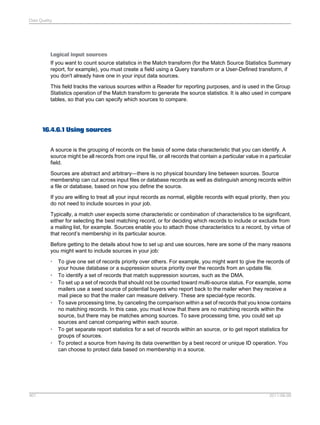 Data Quality

Logical input sources
If you want to count source statistics in the Match transform (for the Match Source Statistics Summary
report, for example), you must create a field using a Query transform or a User-Defined transform, if
you don't already have one in your input data sources.
This field tracks the various sources within a Reader for reporting purposes, and is used in the Group
Statistics operation of the Match transform to generate the source statistics. It is also used in compare
tables, so that you can specify which sources to compare.

16.4.6.1 Using sources
A source is the grouping of records on the basis of some data characteristic that you can identify. A
source might be all records from one input file, or all records that contain a particular value in a particular
field.
Sources are abstract and arbitrary—there is no physical boundary line between sources. Source
membership can cut across input files or database records as well as distinguish among records within
a file or database, based on how you define the source.
If you are willing to treat all your input records as normal, eligible records with equal priority, then you
do not need to include sources in your job.
Typically, a match user expects some characteristic or combination of characteristics to be significant,
either for selecting the best matching record, or for deciding which records to include or exclude from
a mailing list, for example. Sources enable you to attach those characteristics to a record, by virtue of
that record’s membership in its particular source.
Before getting to the details about how to set up and use sources, here are some of the many reasons
you might want to include sources in your job:
•
•
•

•

•
•

401

To give one set of records priority over others. For example, you might want to give the records of
your house database or a suppression source priority over the records from an update file.
To identify a set of records that match suppression sources, such as the DMA.
To set up a set of records that should not be counted toward multi-source status. For example, some
mailers use a seed source of potential buyers who report back to the mailer when they receive a
mail piece so that the mailer can measure delivery. These are special-type records.
To save processing time, by canceling the comparison within a set of records that you know contains
no matching records. In this case, you must know that there are no matching records within the
source, but there may be matches among sources. To save processing time, you could set up
sources and cancel comparing within each source.
To get separate report statistics for a set of records within an source, or to get report statistics for
groups of sources.
To protect a source from having its data overwritten by a best record or unique ID operation. You
can choose to protect data based on membership in a source.

2011-06-09

 