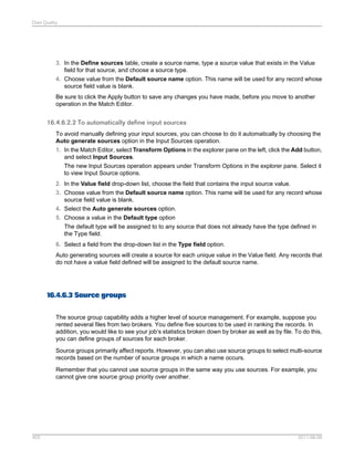 Data Quality

3. In the Define sources table, create a source name, type a source value that exists in the Value
field for that source, and choose a source type.
4. Choose value from the Default source name option. This name will be used for any record whose
source field value is blank.
Be sure to click the Apply button to save any changes you have made, before you move to another
operation in the Match Editor.

16.4.6.2.2 To automatically define input sources
To avoid manually defining your input sources, you can choose to do it automatically by choosing the
Auto generate sources option in the Input Sources operation.
1. In the Match Editor, select Transform Options in the explorer pane on the left, click the Add button,
and select Input Sources.
The new Input Sources operation appears under Transform Options in the explorer pane. Select it
to view Input Source options.
2. In the Value field drop-down list, choose the field that contains the input source value.
3. Choose value from the Default source name option. This name will be used for any record whose
source field value is blank.
4. Select the Auto generate sources option.
5. Choose a value in the Default type option
The default type will be assigned to to any source that does not already have the type defined in
the Type field.
6. Select a field from the drop-down list in the Type field option.
Auto generating sources will create a source for each unique value in the Value field. Any records that
do not have a value field defined will be assigned to the default source name.

16.4.6.3 Source groups
The source group capability adds a higher level of source management. For example, suppose you
rented several files from two brokers. You define five sources to be used in ranking the records. In
addition, you would like to see your job’s statistics broken down by broker as well as by file. To do this,
you can define groups of sources for each broker.
Source groups primarily affect reports. However, you can also use source groups to select multi-source
records based on the number of source groups in which a name occurs.
Remember that you cannot use source groups in the same way you use sources. For example, you
cannot give one source group priority over another.

403

2011-06-09

 