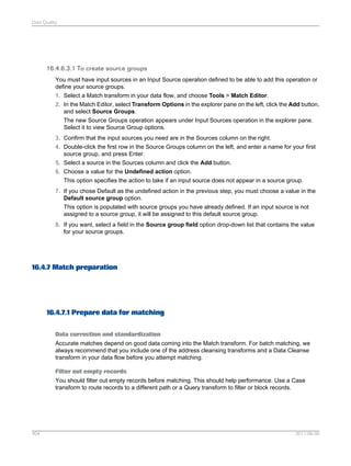Data Quality

16.4.6.3.1 To create source groups
You must have input sources in an Input Source operation defined to be able to add this operation or
define your source groups.
1. Select a Match transform in your data flow, and choose Tools > Match Editor.
2. In the Match Editor, select Transform Options in the explorer pane on the left, click the Add button,
and select Source Groups.
The new Source Groups operation appears under Input Sources operation in the explorer pane.
Select it to view Source Group options.
3. Confirm that the input sources you need are in the Sources column on the right.
4. Double-click the first row in the Source Groups column on the left, and enter a name for your first
source group, and press Enter.
5. Select a source in the Sources column and click the Add button.
6. Choose a value for the Undefined action option.
This option specifies the action to take if an input source does not appear in a source group.
7. If you chose Default as the undefined action in the previous step, you must choose a value in the
Default source group option.
This option is populated with source groups you have already defined. If an input source is not
assigned to a source group, it will be assigned to this default source group.
8. If you want, select a field in the Source group field option drop-down list that contains the value
for your source groups.

16.4.7 Match preparation

16.4.7.1 Prepare data for matching
Data correction and standardization
Accurate matches depend on good data coming into the Match transform. For batch matching, we
always recommend that you include one of the address cleansing transforms and a Data Cleanse
transform in your data flow before you attempt matching.
Filter out empty records
You should filter out empty records before matching. This should help performance. Use a Case
transform to route records to a different path or a Query transform to filter or block records.

404

2011-06-09

 