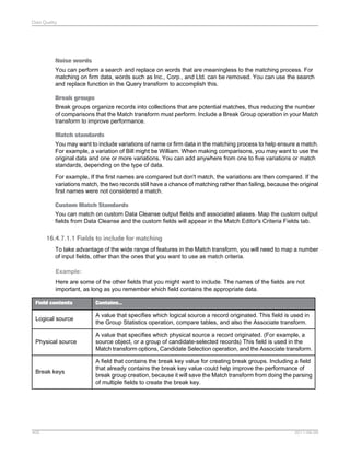 Data Quality

Noise words
You can perform a search and replace on words that are meaningless to the matching process. For
matching on firm data, words such as Inc., Corp., and Ltd. can be removed. You can use the search
and replace function in the Query transform to accomplish this.
Break groups
Break groups organize records into collections that are potential matches, thus reducing the number
of comparisons that the Match transform must perform. Include a Break Group operation in your Match
transform to improve performance.
Match standards
You may want to include variations of name or firm data in the matching process to help ensure a match.
For example, a variation of Bill might be William. When making comparisons, you may want to use the
original data and one or more variations. You can add anywhere from one to five variations or match
standards, depending on the type of data.
For example, If the first names are compared but don't match, the variations are then compared. If the
variations match, the two records still have a chance of matching rather than failing, because the original
first names were not considered a match.
Custom Match Standards
You can match on custom Data Cleanse output fields and associated aliases. Map the custom output
fields from Data Cleanse and the custom fields will appear in the Match Editor's Criteria Fields tab.

16.4.7.1.1 Fields to include for matching
To take advantage of the wide range of features in the Match transform, you will need to map a number
of input fields, other than the ones that you want to use as match criteria.
Example:
Here are some of the other fields that you might want to include. The names of the fields are not
important, as long as you remember which field contains the appropriate data.
Field contents

Contains...

Logical source

A value that specifies which logical source a record originated. This field is used in
the Group Statistics operation, compare tables, and also the Associate transform.

Physical source

A value that specifies which physical source a record originated. (For example, a
source object, or a group of candidate-selected records) This field is used in the
Match transform options, Candidate Selection operation, and the Associate transform.

Break keys

A field that contains the break key value for creating break groups. Including a field
that already contains the break key value could help improve the performance of
break group creation, because it will save the Match transform from doing the parsing
of multiple fields to create the break key.

405

2011-06-09

 