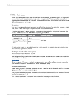 Data Quality

16.4.7.2.1 Break groups
When you create break groups, you place records into groups that are likely to match. For example, a
common scenario is to create break groups based on a postcode. This ensures that records from
different postcodes will never be compared, because the chances of finding a matching record with a
different postcode are very small.
Break keys
You form break groups by creating a break key: a field that consists of parts of other fields or a single
field, which is then used to group together records based on similar data.
Here is an example of a typical break key created by combining the five digits of the Postcode1 field
and the first three characters of the Address_Primary_Name field.
Field (Start pos:length)

Data in field

Postcode1 (1:5)

10101

Address_Primary_Name
(1:3)

Generated break key

Main

10101Mai

All records that match the generated break key in this example are placed in the same break group
and compared against one another.
Sorting of records in the break group
Records are sorted on the break key field.
You can add a Group Prioritization operation after the Break Groups operation to specify which records
you want to be the drivers.
Remember:
Order is important! If you are creating break groups using records from a Suppress-type source, be
sure that the suppression records are the drivers in the break group.
Break group anatomy
Break groups consist of driver and passenger records. The driver record is the first record in the break
group, and all other records are passengers.
The driver record is the record that drives the comparison process in matching. The driver is compared
to all of the passengers first.
This example is based on a break key that uses the first three digits of the Postcode.

407

2011-06-09

 