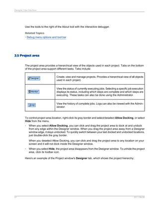 Designer User Interface

Use the tools to the right of the About tool with the interactive debugger.
Related Topics
• Debug menu options and tool bar

3.5 Project area
The project area provides a hierarchical view of the objects used in each project. Tabs on the bottom
of the project area support different tasks. Tabs include:
Create, view and manage projects. Provides a hierarchical view of all objects
used in each project.
View the status of currently executing jobs. Selecting a specific job execution
displays its status, including which steps are complete and which steps are
executing. These tasks can also be done using the Administrator.
View the history of complete jobs. Logs can also be viewed with the Administrator.

To control project area location, right-click its gray border and select/deselect Allow Docking, or select
Hide from the menu.
•

When you select Allow Docking, you can click and drag the project area to dock at and undock
from any edge within the Designer window. When you drag the project area away from a Designer
window edge, it stays undocked. To quickly switch between your last docked and undocked locations,
just double-click the gray border.
When you deselect Allow Docking, you can click and drag the project area to any location on your
screen and it will not dock inside the Designer window.

•

When you select Hide, the project area disappears from the Designer window. To unhide the project
area, click its toolbar icon.

Here's an example of the Project window's Designer tab, which shows the project hierarchy:

41

2011-06-09

 