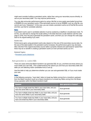 Data Quality

might want consider building a persistent cache, rather than using your secondary source directly, to
use as your secondary table. You may improve performance.
You may also encounter performance gains by using a flat file (a more easily searchable format than
a RDBMS) for your persistent cache. If the secondary source is not an RDBMS, such as a flat file, you
cannot use it as a "datastore". In this case, you can create a persistent cache out of that flat file source
and then use that for candidate selection.
Note:
A persistent cache used in candidate selection must be created by a dataflow in double-byte mode. To
do this, you will need to change the locale setting in the Data Services Locale Selector (set the code
page to utf-8). Run the job to generate the persistent cache, and then you can change the code page
back to its original setting if you want.
Cache size
Performance gains using persistent cache also depend on the size of the secondary source data. As
the size of the data loaded in the persistent cache increases, the performance gains may decrease.
Also note that if the original secondary source table is properly indexed and optimized for speed then
there may be no benefit in creating a persistent cache (or even pre-load cache) out of it.
Related Topics
• Persistent cache datastores

Auto-generation vs. custom SQL
There are cases where the Match transform can generate SQL for you, and there are times where you
must create your own SQL. This is determined by the options you and how your secondary table (the
table you are selecting match candidates from) is set up.
Use this table to help you determine whether you can use auto-generated SQL or if you must create
your own.
Note:
In the following scenarios, “input data” refers to break key fields coming from a transform upstream
from the Match transform (such as a Query transform) or a break key fields coming from the Break
Group operation within the Match transform itself.
Scenario

You have a single break key field in your input data, and you
have the same field in your secondary table.

Auto-generate

You have multiple break key fields in your input data, and you
have the same fields in your secondary table.

Auto-generate

You have multiple break key fields in your input data, and you
have one break key field in your secondary table.

410

Auto-generate or Custom?

Auto-generate

2011-06-09

 