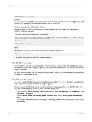 Data Quality

WHERE MatchKey = '123-555-9876';

Caution:
You must make sure that the SQL statement is optimized for best performance and will generate valid
results. The Candidate Selection operation does not do this for you.
Replace placeholder with actual values
After testing the SQL with actual values, you must replace the actual values with placeholders
([MATCHKEY], for example).
Your SQL should now look similar to the following.
SELECT ContactGivenName1, ContactGivenName2, ContactFamilyName, Address1, Address2, City, Region, Postcode,
Country, AddrStreet, AddrStreetNumber, AddrUnitNumber
FROM TblCustomer
WHERE MatchKey = [MATCHKEY];

Note:
Placeholders cannot be used for list values, for example in an IN clause:
WHERE status IN ([status])

If [status] is a list of values, this SQL statement will fail.

16.4.7.2.3 Compare tables
Compare tables are sets of rules that define which records to compare, sort of an additional way to
create break groups. You use your logical source values to determine which records are compared or
are not compared.
By using compare tables, you can compare records within sources, or you can compare records across
sources, or a combination of both.

To set up a compare table
Be sure to include a field that contains a logical source value before you add a Compare table operation
to the Match transform (in the Match level option group).
Here is an example of how to set up your compare table. Suppose you have two IDs (A and B), and
you only want to compare across sources, not within the sources.
1. If no Compare Table is present in the Matching section, right-click Matching > <Level Name>, and
select Add > Compare.
2. Set the Default action option to No_Match, and type None in the Default logical source value
option.
This tells the Match transform to not compare everything, but follow the comparison rules set by the
table entries.

413

2011-06-09

 
