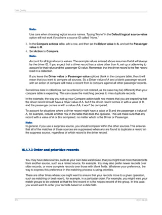 Data Quality

Note:
Use care when choosing logical source names. Typing “None” in the Default logical source value
option will not work if you have a source ID called “None.”
3. In the Compare actions table, add a row, and then set the Driver value to A, and set the Passenger
value to B.
4. Set Action to Compare.
Note:
Account for all logical source values. The example values entered above assumes that A will always
be the driver ID. If you expect that a driver record has a value other than A, set up a table entry to
account for that value and the passenger ID value. Remember that the driver record is the first record
read in a collection.
If you leave the Driver value or Passenger value options blank in the compare table, then it will
mean that you want to compare all sources. So a Driver value of A and a blank passenger record
with an action of compare will make a record from A compare against all other passenger records.
Sometimes data in collections can be ordered (or not ordered, as the case may be) differently than your
compare table is expecting. This can cause the matching process to miss duplicate records.
In the example, the way you set up your Compare action table row means that you are expecting that
the driver record should have a driver value of A, but if the driver record comes in with a value of B,
and the passenger comes in with a value of A, it won't be compared.
To account for situations where a driver record might have a value of B and the passenger a value of
A, for example, include another row in the table that does the opposite. This will make sure that any
record with a value of A or B is compared, no matter which is the Driver or Passenger.
Note:
In general, if you use a suppress source, you should compare within the other sources.This ensures
that all of the matches of those sources are suppressed when any are found to duplicate a record on
the suppress source, regardless of which record is the driver record.

16.4.7.3 Order and prioritize records
You may have data sources, such as your own data warehouse, that you might trust more than records
from another source, such as a rented source, for example. You may also prefer newer records over
older records, or more complete records over those with blank fields. Whatever your preference, the
way to express this preference in the matching process is using priorities.
There are other times where you might want to ensure that your records move to a given operation,
such as matching or best record, for example, in a particular order. For example, you might want your
match groups to be ordered so that the first record in is the newest record of the group. In this case,
you would want to order your records based on a date field.

414

2011-06-09

 