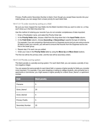 Data Quality

Primary_Postfix and/or Secondary Number is blank. Even though you accept these records into your
match groups, you can assign them a lower priority for each blank field.

16.4.7.3.1 To order records by sorting on a field
Be sure you have mapped the input fields into the Match transform that you want to order on, or they
won't show up in the field drop-down list.
Use this method of ordering your records if you do not consider completeness of data important.
1. Enter a Prioritization name, and select the Priority Order tab.
2. In the Priority fields table, choose a field from the drop-down list in the Input Fields column.
3. In the Field Order column, choose Ascending or Descending to specify the type of ordering.
For example, if you are comparing a Normal source to a Suppress source and you are using a source
ID field to order your records, you will want to ensure that records from the Suppress source are
first in the break group.
4. Repeat step 2 for each row you added.
5. Order your rows in the Priority fields table by using the Move Up and Move Down buttons.
The first row will be the primary order, and the rest will be secondary orders.

16.4.7.3.2 Penalty scoring system
The blank penalty is a penalty-scoring system. For each blank field, you can assess a penalty of any
non-negative integer.
You can assess the same penalty for each blank field, or assess a higher penalty for fields you consider
more important. For example, if you were targeting a mailing to college students, who primarily live in
apartments or dormitories, you might assess a higher penalty for a blank Given_Name1 or apartment
number.
Field
Prename

5

Given_Name1

20

Given_Name2

5

Primary Postfix

5

Secondary Number

416

Blank penalty

20

2011-06-09

 