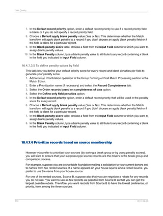 Data Quality

7. In the Default record priority option, enter a default record priority to use if a record priority field
is blank or if you do not specify a record priority field.
8. Choose a Default apply blank penalty value (Yes or No). This determines whether the Match
transform will apply blank penalty to a record if you didn't choose an apply blank penalty field or if
the field is blank for a particular record.
9. In the Blank penalty score table, choose a field from the Input Field column to which you want to
assign blank penalty values.
10. In the Blank Penalty column, type a blank penalty value to attribute to any record containing a blank
in the field you indicated in Input Field column.

16.4.7.3.5 To define penalty values by field
This task lets you define your default priority score for every record and blank penalties per field to
generate your penalty score.
1. Add a Group Prioritization operation to the Group Forming or Post Match Processing section in the
Match Editor.
2. Enter a Prioritization name (if necessary) and select the Record Completeness tab.
3. Select the Order records based on completeness of data option.
4. Select the Define only field penalties option.
5. In the Default record priority option, enter a default record priority that will be used in the penalty
score for every record.
6. Choose a Default apply blank penalty value (Yes or No). This determines whether the Match
transform will apply blank penalty to a record if you didn't choose an apply blank penalty field or if
the field is blank for a particular record.
7. In the Blank penalty score table, choose a field from the Input Field column to which you want to
assign blank penalty values.
8. In the Blank Penalty column, type a blank penalty value to attribute to any record containing a blank
in the field you indicated in Input Field column.

16.4.7.4 Prioritize records based on source membership
However you prefer to prioritize your sources (by sorting a break group or by using penalty scores),
you will want to ensure that your suppress-type source records are the drivers in the break group and
comparison process.
For example, suppose you are a charitable foundation mailing a solicitation to your current donors and
to names from two rented sources. If a name appears on your house source and a rented source, you
prefer to use the name from your house source.
For one of the rented sources, Source B, suppose also that you can negotiate a rebate for any records
you do not use. You want to use as few records as possible from Source B so that you can get the
largest possible rebate. Therefore, you want records from Source B to have the lowest preference, or
priority, from among the three sources.

419

2011-06-09

 