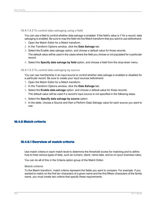 Data Quality

16.4.7.5.2 To control data salvaging using a field
You can use a field to control whether data salvage is enabled. If the field's value is Y for a record, data
salvaging is enabled. Be sure to map the field into the Match transform that you want to use beforehand.
1. Open the Match Editor for a Match transform.
2. In the Transform Options window, click the Data Salvage tab.
3. Select the Enable data salvage option, and choose a default value for those records.
The default value will be used in the cases where the field you choose is not populated for a particular
record.
4. Select the Specify data salvage by field option, and choose a field from the drop-down menu.

16.4.7.5.3 To control data salvaging by source
You can use membership in an input source to control whether data salvage is enabled or disabled for
a particular record. Be sure to create your input sources beforehand.
1. Open the Match Editor for a Match transform.
2. In the Transform Options window, click the Data Salvage tab.
3. Select the Enable data salvage option, and choose a default value for those records.
The default value will be used if a record's input source is not specified in the following steps.
4. Select the Specify data salvage by source option.
5. In the table, choose a Source and then a Perform Data Salvage value for each source you want to
use.

16.4.8 Match criteria

16.4.8.1 Overview of match criteria
Use match criteria in each match level to determine the threshold scores for matching and to define
how to treat various types of data, such as numeric, blank, name data, and so on (your business rules).
You can do all of this in the Criteria option group of the Match Editor.
Match criteria
To the Match transform, match criteria represent the fields you want to compare. For example, if you
wanted to match on the first ten characters of a given name and the first fifteen characters of the family
name, you must create two criteria that specify these requirements.

424

2011-06-09

 