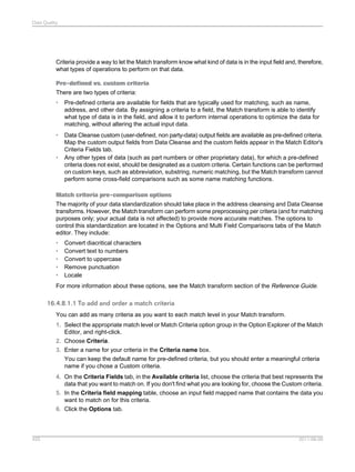 Data Quality

Criteria provide a way to let the Match transform know what kind of data is in the input field and, therefore,
what types of operations to perform on that data.
Pre-defined vs. custom criteria
There are two types of criteria:
•

Pre-defined criteria are available for fields that are typically used for matching, such as name,
address, and other data. By assigning a criteria to a field, the Match transform is able to identify
what type of data is in the field, and allow it to perform internal operations to optimize the data for
matching, without altering the actual input data.

•

Data Cleanse custom (user-defined, non party-data) output fields are available as pre-defined criteria.
Map the custom output fields from Data Cleanse and the custom fields appear in the Match Editor's
Criteria Fields tab.
Any other types of data (such as part numbers or other proprietary data), for which a pre-defined
criteria does not exist, should be designated as a custom criteria. Certain functions can be performed
on custom keys, such as abbreviation, substring, numeric matching, but the Match transform cannot
perform some cross-field comparisons such as some name matching functions.

•

Match criteria pre-comparison options
The majority of your data standardization should take place in the address cleansing and Data Cleanse
transforms. However, the Match transform can perform some preprocessing per criteria (and for matching
purposes only; your actual data is not affected) to provide more accurate matches. The options to
control this standardization are located in the Options and Multi Field Comparisons tabs of the Match
editor. They include:
•
•
•
•
•

Convert diacritical characters
Convert text to numbers
Convert to uppercase
Remove punctuation
Locale

For more information about these options, see the Match transform section of the Reference Guide.

16.4.8.1.1 To add and order a match criteria
You can add as many criteria as you want to each match level in your Match transform.
1. Select the appropriate match level or Match Criteria option group in the Option Explorer of the Match
Editor, and right-click.
2. Choose Criteria.
3. Enter a name for your criteria in the Criteria name box.
You can keep the default name for pre-defined criteria, but you should enter a meaningful criteria
name if you chose a Custom criteria.
4. On the Criteria Fields tab, in the Available criteria list, choose the criteria that best represents the
data that you want to match on. If you don't find what you are looking for, choose the Custom criteria.
5. In the Criteria field mapping table, choose an input field mapped name that contains the data you
want to match on for this criteria.
6. Click the Options tab.

425

2011-06-09

 