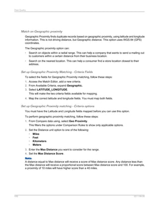 Data Quality

Match on Geographic proximity
Geographic Proximity finds duplicate records based on geographic proximity, using latitude and longitude
information. This is not driving distance, but Geographic distance. This option uses WGS 84 (GPS)
coordinates.
The Geographic proximity option can:
•

Search on objects within a radial range. This can help a company that wants to send a mailing out
to customers within a certain distance from their business location.

•

Search on the nearest location. This can help a consumer find a store location closest to their
address.

Set up Geographic Proximity Matching - Criteria Fields
To select the fields for Geographic Proximity matching, follow these steps:
1. Access the Match Editor, add a new criteria.
2. From Available Criteria, expand Geographic.
3. Select LATITUDE_LONGITUDE.
This will make the two criteria fields available for mapping.
4. Map the correct latitude and longitude fields. You must map both fields.

Set up Geographic Proximity matching - Criteria options
You must have the Latitude and Longitude fields mapped before you can use this option.
To perform geographic proximity matching, follow these steps:
1. From Compare data using, select Geo Proximity.
This filters the options under Comparison Rules to show only applicable options.
2. Set the Distance unit option to one of the following:
• Miles
• Feet
• Kilometers
• Meters
3. Enter the Max Distance you want to consider for the range.
4. Set the Max Distance Score.
Note:
A distance equal to Max distance will receive a score of Max distance score. Any distance less than
the Max distance will receive a proportional score between Max distance score and 100. For example,
a proximity of 10 miles will have higher score than a 40 miles.

439

2011-06-09

 