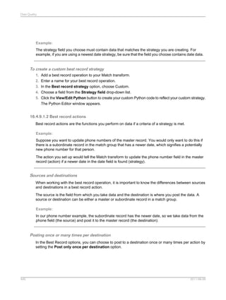 Data Quality

Example:
The strategy field you choose must contain data that matches the strategy you are creating. For
example, if you are using a newest date strategy, be sure that the field you choose contains date data.

To create a custom best record strategy
1. Add a best record operation to your Match transform.
2. Enter a name for your best record operation.
3. In the Best record strategy option, choose Custom.
4. Choose a field from the Strategy field drop-down list.
5. Click the View/Edit Python button to create your custom Python code to reflect your custom strategy.
The Python Editor window appears.

16.4.9.1.2 Best record actions
Best record actions are the functions you perform on data if a criteria of a strategy is met.
Example:
Suppose you want to update phone numbers of the master record. You would only want to do this if
there is a subordinate record in the match group that has a newer date, which signifies a potentially
new phone number for that person.
The action you set up would tell the Match transform to update the phone number field in the master
record (action) if a newer date in the date field is found (strategy).

Sources and destinations
When working with the best record operation, it is important to know the differences between sources
and destinations in a best record action.
The source is the field from which you take data and the destination is where you post the data. A
source or destination can be either a master or subordinate record in a match group.
Example:
In our phone number example, the subordinate record has the newer date, so we take data from the
phone field (the source) and post it to the master record (the destination).

Posting once or many times per destination
In the Best Record options, you can choose to post to a destination once or many times per action by
setting the Post only once per destination option.

445

2011-06-09

 