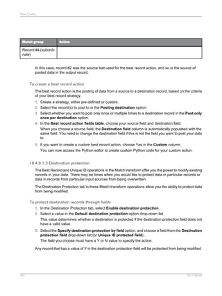 Data Quality

Match group

Action

Record #4 (subordinate)

In this case, record #2 was the source last used for the best record action, and so is the source of
posted data in the output record.

To create a best record action
The best record action is the posting of data from a source to a destination record, based on the criteria
of your best record strategy.
1. Create a strategy, either pre-defined or custom.
2. Select the record(s) to post to in the Posting destination option.
3. Select whether you want to post only once or multiple times to a destination record in the Post only
once per destination option.
4. In the Best record action fields table, choose your source field and destination field.
When you choose a source field, the Destination field column is automatically populated with the
same field. You need to change the destination field if this is not the field you want to post your data
to.
5. If you want to create a custom best record action, choose Yes in the Custom column.
You can now access the Python editor to create custom Python code for your custom action.

16.4.9.1.3 Destination protection
The Best Record and Unique ID operations in the Match transform offer you the power to modify existing
records in your data. There may be times when you would like to protect data in particular records or
data in records from particular input sources from being overwritten.
The Destination Protection tab in these Match transform operations allow you the ability to protect data
from being modified.

To protect destination records through fields
1. In the Destination Protection tab, select Enable destination protection.
2. Select a value in the Default destination protection option drop-down list.
This value determines whether a destination is protected if the destination protection field does not
have a valid value.
3. Select the Specify destination protection by field option, and choose a field from the Destination
protection field drop-down list (or Unique ID protected field) .
The field you choose must have a Y or N value to specify the action.
Any record that has a value of Y in the destination protection field will be protected from being modified.

447

2011-06-09

 