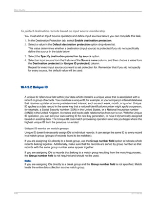 Data Quality

To protect destination records based on input source membership
You must add an Input Source operation and define input sources before you can complete this task.
1. In the Destination Protection tab, select Enable destination protection.
2. Select a value in the Default destination protection option drop-down list.
This value determines whether a destination (input source) is protected if you do not specifically
define the source in the table below.
3. Select the Specify destination protection by source option.
4. Select an input source from the first row of the Source name column, and then choose a value from
the Destination protected (or Unique ID protected) column.
Repeat for every input source you want to set protection for. Remember that if you do not specify
for every source, the default value will be used.

16.4.9.2 Unique ID
A unique ID refers to a field within your data which contains a unique value that is associated with a
record or group of records. You could use a unique ID, for example, in your company's internal database
that receives updates at some predetermined interval, such as each week, month, or quarter. Unique
ID applies to a data record in the same way that a national identification number might apply to a person;
for example, a Social Security number (SSN) in the United States, or a National Insurance number
(NINO) in the United Kingdom. It creates and tracks data relationships from run to run. With the Unique
ID operation, you can set your own starting ID for new key generation, or have it dynamically assigned
based on existing data. The Unique ID post-match processing operation also lets you begin where the
highest unique ID from the previous run ended.
Unique ID works on match groups
Unique ID doesn't necessarily assign IDs to individual records. It can assign the same ID to every record
in a match group (groups of records found to be matches).
If you are assigning IDs directly to a break group, use the Group number field option to indicate which
records belong together. Additionally, make sure that the records are sorted by group number so that
records with the same group number value appear together.
If you are assigning IDs to records that belong to a match group resulting from the matching process,
the Group number field is not required and should not be used.
Note:
If you are assigning IDs directly to a break group and the Group number field is not specified, Match
treats the entire data collection as one match group.

448

2011-06-09

 