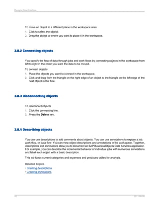 Designer User Interface

To move an object to a different place in the workspace area:
1. Click to select the object.
2. Drag the object to where you want to place it in the workspace.

3.8.2 Connecting objects
You specify the flow of data through jobs and work flows by connecting objects in the workspace from
left to right in the order you want the data to be moved.
To connect objects:
1. Place the objects you want to connect in the workspace.
2. Click and drag from the triangle on the right edge of an object to the triangle on the left edge of the
next object in the flow.

3.8.3 Disconnecting objects
To disconnect objects
1. Click the connecting line.
2. Press the Delete key.

3.8.4 Describing objects
You can use descriptions to add comments about objects. You can use annotations to explain a job,
work flow, or data flow. You can view object descriptions and annotations in the workspace. Together,
descriptions and annotations allow you to document an SAP BusinessObjects Data Services application.
For example, you can describe the incremental behavior of individual jobs with numerous annotations
and label each object with a basic description.
This job loads current categories and expenses and produces tables for analysis.
Related Topics
• Creating descriptions
• Creating annotations

45

2011-06-09

 