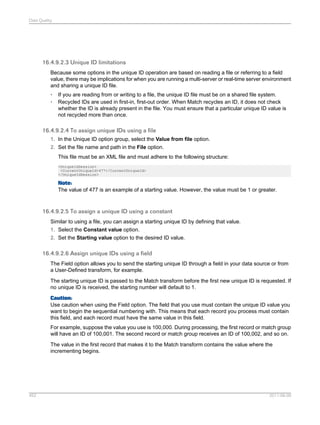 Data Quality

16.4.9.2.3 Unique ID limitations
Because some options in the unique ID operation are based on reading a file or referring to a field
value, there may be implications for when you are running a multi-server or real-time server environment
and sharing a unique ID file.
•
•

If you are reading from or writing to a file, the unique ID file must be on a shared file system.
Recycled IDs are used in first-in, first-out order. When Match recycles an ID, it does not check
whether the ID is already present in the file. You must ensure that a particular unique ID value is
not recycled more than once.

16.4.9.2.4 To assign unique IDs using a file
1. In the Unique ID option group, select the Value from file option.
2. Set the file name and path in the File option.
This file must be an XML file and must adhere to the following structure:
<UniqueIdSession>
<CurrentUniqueId>477</CurrentUniqueId>
</UniqueIdSession>

Note:
The value of 477 is an example of a starting value. However, the value must be 1 or greater.

16.4.9.2.5 To assign a unique ID using a constant
Similar to using a file, you can assign a starting unique ID by defining that value.
1. Select the Constant value option.
2. Set the Starting value option to the desired ID value.

16.4.9.2.6 Assign unique IDs using a field
The Field option allows you to send the starting unique ID through a field in your data source or from
a User-Defined transform, for example.
The starting unique ID is passed to the Match transform before the first new unique ID is requested. If
no unique ID is received, the starting number will default to 1.
Caution:
Use caution when using the Field option. The field that you use must contain the unique ID value you
want to begin the sequential numbering with. This means that each record you process must contain
this field, and each record must have the same value in this field.
For example, suppose the value you use is 100,000. During processing, the first record or match group
will have an ID of 100,001. The second record or match group receives an ID of 100,002, and so on.
The value in the first record that makes it to the Match transform contains the value where the
incrementing begins.

452

2011-06-09

 