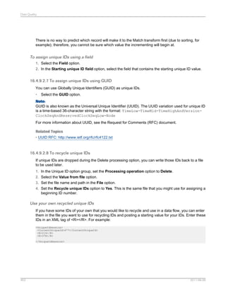 Data Quality

There is no way to predict which record will make it to the Match transform first (due to sorting, for
example); therefore, you cannot be sure which value the incrementing will begin at.

To assign unique IDs using a field
1. Select the Field option.
2. In the Starting unique ID field option, select the field that contains the starting unique ID value.

16.4.9.2.7 To assign unique IDs using GUID
You can use Globally Unique Identifiers (GUID) as unique IDs.
•

Select the GUID option.

Note:
GUID is also known as the Universal Unique Identifier (UUID). The UUID variation used for unique ID
is a time-based 36-character string with the format: TimeLow-TimeMid-TimeHighAndVersionClockSeqAndReservedClockSeqLow-Node
For more information about UUID, see the Request for Comments (RFC) document.
Related Topics
• UUID RFC: http://www.ietf.org/rfc/rfc4122.txt

16.4.9.2.8 To recycle unique IDs
If unique IDs are dropped during the Delete processing option, you can write those IDs back to a file
to be used later.
1. In the Unique ID option group, set the Processing operation option to Delete.
2. Select the Value from file option.
3. Set the file name and path in the File option.
4. Set the Recycle unique IDs option to Yes. This is the same file that you might use for assigning a
beginning ID number.

Use your own recycled unique IDs
If you have some IDs of your own that you would like to recycle and use in a data flow, you can enter
them in the file you want to use for recycling IDs and posting a starting value for your IDs. Enter these
IDs in an XML tag of <R></R>. For example:
<UniqueIdSession>
<CurrentUniqueId>477</CurrentUniqueId>
<R>214</R>
<R>378</R>
</UniqueIdSession>

453

2011-06-09

 