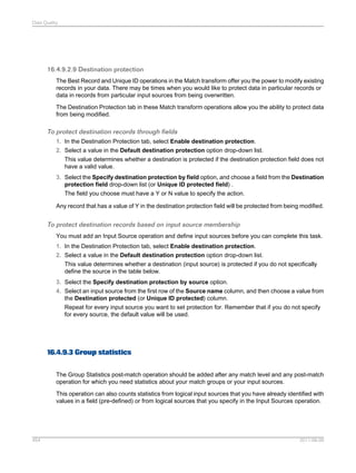 Data Quality

16.4.9.2.9 Destination protection
The Best Record and Unique ID operations in the Match transform offer you the power to modify existing
records in your data. There may be times when you would like to protect data in particular records or
data in records from particular input sources from being overwritten.
The Destination Protection tab in these Match transform operations allow you the ability to protect data
from being modified.

To protect destination records through fields
1. In the Destination Protection tab, select Enable destination protection.
2. Select a value in the Default destination protection option drop-down list.
This value determines whether a destination is protected if the destination protection field does not
have a valid value.
3. Select the Specify destination protection by field option, and choose a field from the Destination
protection field drop-down list (or Unique ID protected field) .
The field you choose must have a Y or N value to specify the action.
Any record that has a value of Y in the destination protection field will be protected from being modified.

To protect destination records based on input source membership
You must add an Input Source operation and define input sources before you can complete this task.
1. In the Destination Protection tab, select Enable destination protection.
2. Select a value in the Default destination protection option drop-down list.
This value determines whether a destination (input source) is protected if you do not specifically
define the source in the table below.
3. Select the Specify destination protection by source option.
4. Select an input source from the first row of the Source name column, and then choose a value from
the Destination protected (or Unique ID protected) column.
Repeat for every input source you want to set protection for. Remember that if you do not specify
for every source, the default value will be used.

16.4.9.3 Group statistics
The Group Statistics post-match operation should be added after any match level and any post-match
operation for which you need statistics about your match groups or your input sources.
This operation can also counts statistics from logical input sources that you have already identified with
values in a field (pre-defined) or from logical sources that you specify in the Input Sources operation.

454

2011-06-09

 
