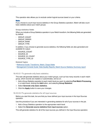 Data Quality

This operation also allows you to exclude certain logical sources based on your criteria.
Note:
If you choose to count input source statistics in the Group Statistics operation, Match will also count
basic statistics about your match groups.
Group statistics fields
When you include a Group Statistics operation in your Match transform, the following fields are generated
by default:
•
•
•
•

GROUP_COUNT
GROUP_ORDER
GROUP_RANK
GROUP_TYPE

In addition, if you choose to generate source statistics, the following fields are also generated and
available for output:
•
•
•
•

SOURCE_COUNT
SOURCE_ID
SOURCE_ID_COUNT
SOURCE_TYPE_ID

Related Topics
• Reference Guide: Transforms, Match, Output fields
• Management Console Guide: Data Quality Reports, Match Source Statistics Summary report

16.4.9.3.1 To generate only basic statistics
This task will generate statistics about your match groups, such as how many records in each match
group, which records are masters or subordinates, and so on.
1. Add a Group Statistics operation to each match level you want, by selecting Post Match Processing
in a match level, clicking the Add button, and selecting Group Statistics.
2. Select Generate only basic statistics.
3. Click the Apply button to save your changes.

16.4.9.3.2 To generate statistics for all input sources
Before you start this task, be sure that you have defined your input sources in the Input Sources
operation.
Use this procedure if you are interested in generating statistics for all of your sources in the job.
1. Add a Group Statistics operation to the appropriate match level.
2. Select the Generate source statistics from input sources option.
This will generate statistics for all of the input sources you defined in the Input Sources operation.

455

2011-06-09

 
