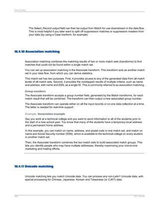 Data Quality

The Select_Record output field can then be output from Match for use downstream in the data flow.
This is most helpful if you later want to split off suppression matches or suppression masters from
your data (by using a Case tranform, for example).

16.4.10 Association matching
Association matching combines the matching results of two or more match sets (transforms) to find
matches that could not be found within a single match set.
You can set up association matching in the Associate transform. This transform acts as another match
set in your data flow, from which you can derive statistics.
This match set has two purposes. First, it provides access to any of the generated data from all match
levels of all match sets. Second, it provides the overlapped results of multiple criteria, such as name
and address, with name and SSN, as a single ID. This is commonly referred to as association matching.
Group numbers
The Associate transform accepts a group number field, generated by the Match transforms, for each
match result that will be combined. The transform can then output a new associated group number.
The Associate transform can operate either on all the input records or on one data collection at a time.
The latter is needed for real-time support.
Example: Association example
Say you work at a technical college and you want to send information to all of the students prior to
the start of a new school year. You know that many of the students have a temporary local address
and a permanent home address.
In this example, you can match on name, address, and postal code in one match set, and match on
name and Social Security number (SSN), which is available to the technical college on every student,
in another match set.
Then, the Associate transform combines the two match sets to build associated match groups. This
lets you identify people who may have multiple addresses, thereby maximizing your one-to-one
marketing and mailing efforts.

16.4.11 Unicode matching
Unicode matching lets you match Unicode data. You can process any non-Latin1 Unicode data, with
special processing for Chinese, Japanese, Korean and Taiwanese (or CJKT) data.

458

2011-06-09

 