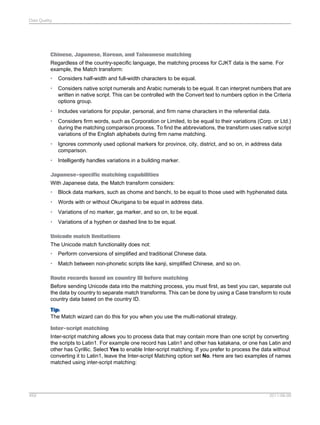 Data Quality

Chinese, Japanese, Korean, and Taiwanese matching
Regardless of the country-specific language, the matching process for CJKT data is the same. For
example, the Match transform:
•

Considers half-width and full-width characters to be equal.

•

Considers native script numerals and Arabic numerals to be equal. It can interpret numbers that are
written in native script. This can be controlled with the Convert text to numbers option in the Criteria
options group.

•

Includes variations for popular, personal, and firm name characters in the referential data.

•

Considers firm words, such as Corporation or Limited, to be equal to their variations (Corp. or Ltd.)
during the matching comparison process. To find the abbreviations, the transform uses native script
variations of the English alphabets during firm name matching.

•

Ignores commonly used optional markers for province, city, district, and so on, in address data
comparison.

•

Intelligently handles variations in a building marker.

Japanese-specific matching capabilities
With Japanese data, the Match transform considers:
•

Block data markers, such as chome and banchi, to be equal to those used with hyphenated data.

•

Words with or without Okurigana to be equal in address data.

•

Variations of no marker, ga marker, and so on, to be equal.

•

Variations of a hyphen or dashed line to be equal.

Unicode match limitations
The Unicode match functionality does not:
•

Perform conversions of simplified and traditional Chinese data.

•

Match between non-phonetic scripts like kanji, simplified Chinese, and so on.

Route records based on country ID before matching
Before sending Unicode data into the matching process, you must first, as best you can, separate out
the data by country to separate match transforms. This can be done by using a Case transform to route
country data based on the country ID.
Tip:
The Match wizard can do this for you when you use the multi-national strategy.
Inter-script matching
Inter-script matching allows you to process data that may contain more than one script by converting
the scripts to Latin1. For example one record has Latin1 and other has katakana, or one has Latin and
other has Cyrillic. Select Yes to enable Inter-script matching. If you prefer to process the data without
converting it to Latin1, leave the Inter-script Matching option set No. Here are two examples of names
matched using inter-script matching:

459

2011-06-09

 