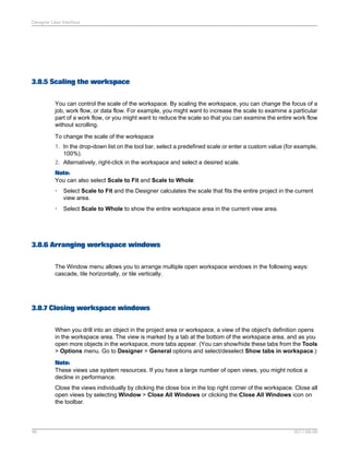 Designer User Interface

3.8.5 Scaling the workspace
You can control the scale of the workspace. By scaling the workspace, you can change the focus of a
job, work flow, or data flow. For example, you might want to increase the scale to examine a particular
part of a work flow, or you might want to reduce the scale so that you can examine the entire work flow
without scrolling.
To change the scale of the workspace
1. In the drop-down list on the tool bar, select a predefined scale or enter a custom value (for example,
100%).
2. Alternatively, right-click in the workspace and select a desired scale.
Note:
You can also select Scale to Fit and Scale to Whole:
•

Select Scale to Fit and the Designer calculates the scale that fits the entire project in the current
view area.

•

Select Scale to Whole to show the entire workspace area in the current view area.

3.8.6 Arranging workspace windows
The Window menu allows you to arrange multiple open workspace windows in the following ways:
cascade, tile horizontally, or tile vertically.

3.8.7 Closing workspace windows
When you drill into an object in the project area or workspace, a view of the object's definition opens
in the workspace area. The view is marked by a tab at the bottom of the workspace area, and as you
open more objects in the workspace, more tabs appear. (You can show/hide these tabs from the Tools
> Options menu. Go to Designer > General options and select/deselect Show tabs in workspace.)
Note:
These views use system resources. If you have a large number of open views, you might notice a
decline in performance.
Close the views individually by clicking the close box in the top right corner of the workspace. Close all
open views by selecting Window > Close All Windows or clicking the Close All Windows icon on
the toolbar.

46

2011-06-09

 