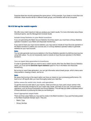 Data Quality

Suppose these two records represent the same person. In this example, if you break on more than one
character, these records will be in different break groups, and therefore will not be compared.

16.4.13 Set up for match reports
We offer many match reports to help you analyze your match results. For more information about these
individual reports, see the Management Console Guide.
Include Group Statistics in your Match transform
If you are generating the Match Source Statistics Summary report, you must have a Group Statistics
operation included in your Match and Associate transform(s).
If you want to track your input source statistics, you may want to include an Input Sources operation in
the Match transform to define your sources and, in a Group Statistics operation select to generate
statistics for your input sources.
Note:
You can also generate input source statistics in the Group Statistics operation by defining input sources
using field values. You do not necessarily need to include an Input Sources operation in the Match
transform.
Turn on report data generation in transforms
In order to generate the data you want to see in match reports other than the Match Source Statistics
report, you must set the Generate report statistics option to Yes in the Match and Associate
transform(s).
By turning on report data generation, you can get information about break groups, which criteria were
instrumental in creating a match, and so on.
Note:
Be aware that turning on the report option can have an impact on your processing performance. It's
best to turn off reports after you have thoroughly tested your data flow.
Define names for match sets, levels, and operations
To get the most accurate data in your reports, make sure that you have used unique names in the
Match and Associate transforms for your match sets, levels, and each of your pre- and post-match
operations, such as Group Prioritization and Group Statistics. This will help you better understand which
of these elements is producing the data you are looking at.
Insert appropriate output fields
There are three output fields you may want to create in the Match transform, if you want that data posted
in the Match Duplicate Sample report. They are:
•
•

463

Match_Type
Group_Number

2011-06-09

 