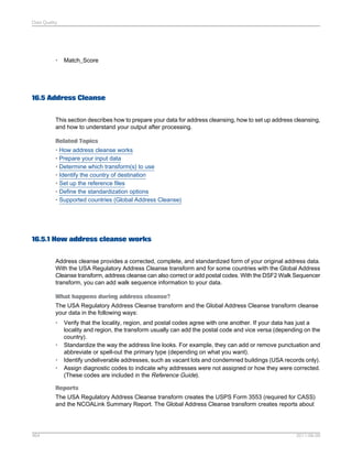Data Quality

•

Match_Score

16.5 Address Cleanse
This section describes how to prepare your data for address cleansing, how to set up address cleansing,
and how to understand your output after processing.
Related Topics
• How address cleanse works
• Prepare your input data
• Determine which transform(s) to use
• Identify the country of destination
• Set up the reference files
• Define the standardization options
• Supported countries (Global Address Cleanse)

16.5.1 How address cleanse works
Address cleanse provides a corrected, complete, and standardized form of your original address data.
With the USA Regulatory Address Cleanse transform and for some countries with the Global Address
Cleanse transform, address cleanse can also correct or add postal codes. With the DSF2 Walk Sequencer
transform, you can add walk sequence information to your data.
What happens during address cleanse?
The USA Regulatory Address Cleanse transform and the Global Address Cleanse transform cleanse
your data in the following ways:
•

•
•
•

Verify that the locality, region, and postal codes agree with one another. If your data has just a
locality and region, the transform usually can add the postal code and vice versa (depending on the
country).
Standardize the way the address line looks. For example, they can add or remove punctuation and
abbreviate or spell-out the primary type (depending on what you want).
Identify undeliverable addresses, such as vacant lots and condemned buildings (USA records only).
Assign diagnostic codes to indicate why addresses were not assigned or how they were corrected.
(These codes are included in the Reference Guide).

Reports
The USA Regulatory Address Cleanse transform creates the USPS Form 3553 (required for CASS)
and the NCOALink Summary Report. The Global Address Cleanse transform creates reports about

464

2011-06-09

 