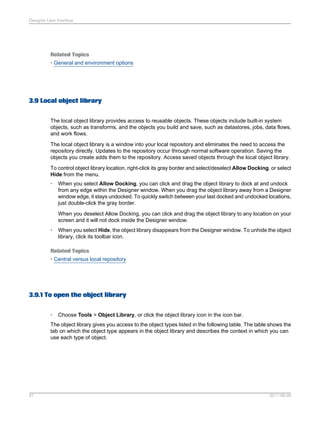 Designer User Interface

Related Topics
• General and environment options

3.9 Local object library
The local object library provides access to reusable objects. These objects include built-in system
objects, such as transforms, and the objects you build and save, such as datastores, jobs, data flows,
and work flows.
The local object library is a window into your local repository and eliminates the need to access the
repository directly. Updates to the repository occur through normal software operation. Saving the
objects you create adds them to the repository. Access saved objects through the local object library.
To control object library location, right-click its gray border and select/deselect Allow Docking, or select
Hide from the menu.
•

When you select Allow Docking, you can click and drag the object library to dock at and undock
from any edge within the Designer window. When you drag the object library away from a Designer
window edge, it stays undocked. To quickly switch between your last docked and undocked locations,
just double-click the gray border.
When you deselect Allow Docking, you can click and drag the object library to any location on your
screen and it will not dock inside the Designer window.

•

When you select Hide, the object library disappears from the Designer window. To unhide the object
library, click its toolbar icon.

Related Topics
• Central versus local repository

3.9.1 To open the object library
•

Choose Tools > Object Library, or click the object library icon in the icon bar.

The object library gives you access to the object types listed in the following table. The table shows the
tab on which the object type appears in the object library and describes the context in which you can
use each type of object.

47

2011-06-09

 