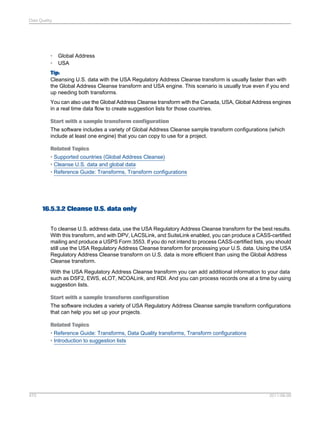 Data Quality

•
•

Global Address
USA

Tip:
Cleansing U.S. data with the USA Regulatory Address Cleanse transform is usually faster than with
the Global Address Cleanse transform and USA engine. This scenario is usually true even if you end
up needing both transforms.
You can also use the Global Address Cleanse transform with the Canada, USA, Global Address engines
in a real time data flow to create suggestion lists for those countries.
Start with a sample transform configuration
The software includes a variety of Global Address Cleanse sample transform configurations (which
include at least one engine) that you can copy to use for a project.
Related Topics
• Supported countries (Global Address Cleanse)
• Cleanse U.S. data and global data
• Reference Guide: Transforms, Transform configurations

16.5.3.2 Cleanse U.S. data only
To cleanse U.S. address data, use the USA Regulatory Address Cleanse transform for the best results.
With this transform, and with DPV, LACSLink, and SuiteLink enabled, you can produce a CASS-certified
mailing and produce a USPS Form 3553. If you do not intend to process CASS-certified lists, you should
still use the USA Regulatory Address Cleanse transform for processing your U.S. data. Using the USA
Regulatory Address Cleanse transform on U.S. data is more efficient than using the Global Address
Cleanse transform.
With the USA Regulatory Address Cleanse transform you can add additional information to your data
such as DSF2, EWS, eLOT, NCOALink, and RDI. And you can process records one at a time by using
suggestion lists.
Start with a sample transform configuration
The software includes a variety of USA Regulatory Address Cleanse sample transform configurations
that can help you set up your projects.
Related Topics
• Reference Guide: Transforms, Data Quality transforms, Transform configurations
• Introduction to suggestion lists

470

2011-06-09

 