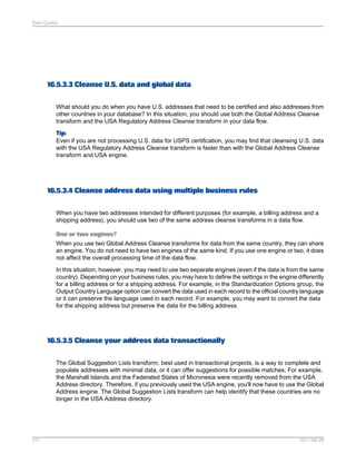 Data Quality

16.5.3.3 Cleanse U.S. data and global data
What should you do when you have U.S. addresses that need to be certified and also addresses from
other countries in your database? In this situation, you should use both the Global Address Cleanse
transform and the USA Regulatory Address Cleanse transform in your data flow.
Tip:
Even if you are not processing U.S. data for USPS certification, you may find that cleansing U.S. data
with the USA Regulatory Address Cleanse transform is faster than with the Global Address Cleanse
transform and USA engine.

16.5.3.4 Cleanse address data using multiple business rules
When you have two addresses intended for different purposes (for example, a billing address and a
shipping address), you should use two of the same address cleanse transforms in a data flow.
One or two engines?
When you use two Global Address Cleanse transforms for data from the same country, they can share
an engine. You do not need to have two engines of the same kind. If you use one engine or two, it does
not affect the overall processing time of the data flow.
In this situation, however, you may need to use two separate engines (even if the data is from the same
country). Depending on your business rules, you may have to define the settings in the engine differently
for a billing address or for a shipping address. For example, in the Standardization Options group, the
Output Country Language option can convert the data used in each record to the official country language
or it can preserve the language used in each record. For example, you may want to convert the data
for the shipping address but preserve the data for the billing address.

16.5.3.5 Cleanse your address data transactionally
The Global Suggestion Lists transform, best used in transactional projects, is a way to complete and
populate addresses with minimal data, or it can offer suggestions for possible matches. For example,
the Marshall Islands and the Federated States of Micronesia were recently removed from the USA
Address directory. Therefore, if you previously used the USA engine, you'll now have to use the Global
Address engine. The Global Suggestion Lists transform can help identify that these countries are no
longer in the USA Address directory.

471

2011-06-09

 