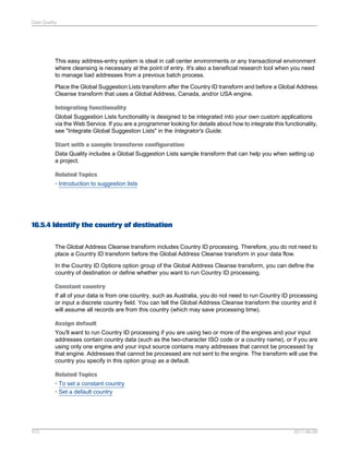 Data Quality

This easy address-entry system is ideal in call center environments or any transactional environment
where cleansing is necessary at the point of entry. It's also a beneficial research tool when you need
to manage bad addresses from a previous batch process.
Place the Global Suggestion Lists transform after the Country ID transform and before a Global Address
Cleanse transform that uses a Global Address, Canada, and/or USA engine.
Integrating functionality
Global Suggestion Lists functionality is designed to be integrated into your own custom applications
via the Web Service. If you are a programmer looking for details about how to integrate this functionality,
see "Integrate Global Suggestion Lists" in the Integrator's Guide.
Start with a sample transform configuration
Data Quality includes a Global Suggestion Lists sample transform that can help you when setting up
a project.
Related Topics
• Introduction to suggestion lists

16.5.4 Identify the country of destination
The Global Address Cleanse transform includes Country ID processing. Therefore, you do not need to
place a Country ID transform before the Global Address Cleanse transform in your data flow.
In the Country ID Options option group of the Global Address Cleanse transform, you can define the
country of destination or define whether you want to run Country ID processing.
Constant country
If all of your data is from one country, such as Australia, you do not need to run Country ID processing
or input a discrete country field. You can tell the Global Address Cleanse transform the country and it
will assume all records are from this country (which may save processing time).
Assign default
You'll want to run Country ID processing if you are using two or more of the engines and your input
addresses contain country data (such as the two-character ISO code or a country name), or if you are
using only one engine and your input source contains many addresses that cannot be processed by
that engine. Addresses that cannot be processed are not sent to the engine. The transform will use the
country you specify in this option group as a default.
Related Topics
• To set a constant country
• Set a default country

472

2011-06-09

 
