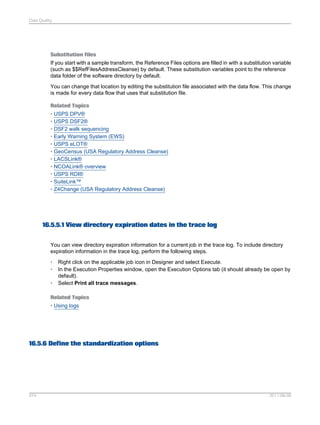 Data Quality

Substitution files
If you start with a sample transform, the Reference Files options are filled in with a substitution variable
(such as $$RefFilesAddressCleanse) by default. These substitution variables point to the reference
data folder of the software directory by default.
You can change that location by editing the substitution file associated with the data flow. This change
is made for every data flow that uses that substitution file.
Related Topics
• USPS DPV®
• USPS DSF2®
• DSF2 walk sequencing
• Early Warning System (EWS)
• USPS eLOT®
• GeoCensus (USA Regulatory Address Cleanse)
• LACSLink®
• NCOALink® overview
• USPS RDI®
• SuiteLink™
• Z4Change (USA Regulatory Address Cleanse)

16.5.5.1 View directory expiration dates in the trace log
You can view directory expiration information for a current job in the trace log. To include directory
expiration information in the trace log, perform the following steps.
•
•
•

Right click on the applicable job icon in Designer and select Execute.
In the Execution Properties window, open the Execution Options tab (it should already be open by
default).
Select Print all trace messages.

Related Topics
• Using logs

16.5.6 Define the standardization options

474

2011-06-09

 