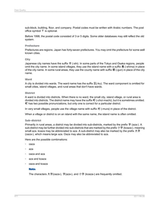 Data Quality

sub-block, building, floor, and company. Postal codes must be written with Arabic numbers. The post
office symbol 〒 is optional.
Before 1998, the postal code consisted of 3 or 5 digits. Some older databases may still reflect the old
system.
Prefecture
Prefectures are regions. Japan has forty-seven prefectures. You may omit the prefecture for some well
known cities.
City
Japanese city names have the suffix 市 (-shi). In some parts of the Tokyo and Osaka regions, people
omit the city name. In some island villages, they use the island name with a suffix 島 (-shima) in place
of the city name. In some rural areas, they use the county name with suffix 郡 (-gun) in place of the city
name.
Ward
A city is divided into wards. The ward name has the suffix 区(-ku). The ward component is omitted for
small cities, island villages, and rural areas that don't have wards.
District
A ward is divided into districts. When there is no ward, the small city, island village, or rural area is
divided into districts. The district name may have the suffix 町 (-cho/-machi), but it is sometimes omitted.
町 has two possible pronunciations, but only one is correct for a particular district.
In very small villages, people use the village name with suffix 村 (-mura) in place of the district.
When a village or district is on an island with the same name, the island name is often omitted.
Sub-district
Primarily in rural areas, a district may be divided into sub-districts, marked by the prefix 字 (aza-). A
sub-district may be further divided into sub-districts that are marked by the prefix 小字 (koaza-), meaning
small aza. koaza may be abbreviated to aza. A sub-district may also be marked by the prefix 大字
(oaza-), which means large aza. Oaza may also be abbreviated to aza.
Here are the possible combinations:
•

oaza

•

aza

•

oaza and aza

•

aza and koaza

•

oaza and koaza
Note:
The characters 大字(oaza-), 字(aza-), and 小字 (koaza-) are frequently omitted.

477

2011-06-09

 