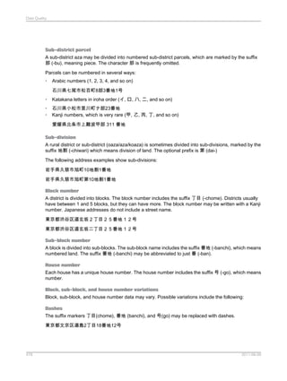 Data Quality

Sub-district parcel
A sub-district aza may be divided into numbered sub-district parcels, which are marked by the suffix
部 (-bu), meaning piece. The character 部 is frequently omitted.
Parcels can be numbered in several ways:
•

Arabic numbers (1, 2, 3, 4, and so on)
石川県七尾市松百町8部3番地1号

•

Katakana letters in iroha order (イ, ロ, ハ, ニ, and so on)

•
•

石川県小松市里川町ナ部23番地
Kanji numbers, which is very rare (甲, 乙, 丙, 丁, and so on)
愛媛県北条市上難波甲部 311 番地

Sub-division
A rural district or sub-district (oaza/aza/koaza) is sometimes divided into sub-divisions, marked by the
suffix 地割 (-chiwari) which means division of land. The optional prefix is 第 (dai-)
The following address examples show sub-divisions:
岩手県久慈市旭町10地割1番地
岩手県久慈市旭町第10地割1番地
Block number
A district is divided into blocks. The block number includes the suffix 丁目 (-chome). Districts usually
have between 1 and 5 blocks, but they can have more. The block number may be written with a Kanji
number. Japanese addresses do not include a street name.
東京都渋谷区道玄坂２丁目２５番地１２号
東京都渋谷区道玄坂二丁目２５番地１２号
Sub-block number
A block is divided into sub-blocks. The sub-block name includes the suffix 番地 (-banchi), which means
numbered land. The suffix 番地 (-banchi) may be abbreviated to just 番 (-ban).
House number
Each house has a unique house number. The house number includes the suffix 号 (-go), which means
number.
Block, sub-block, and house number variations
Block, sub-block, and house number data may vary. Possible variations include the following:
Dashes
The suffix markers 丁目(chome), 番地 (banchi), and 号(go) may be replaced with dashes.
東京都文京区湯島2丁目18番地12号

478

2011-06-09

 