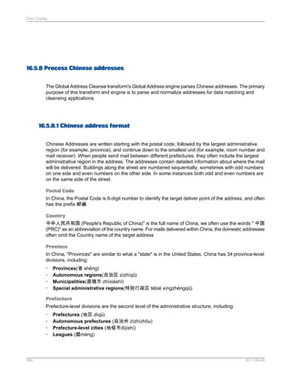 Data Quality

16.5.8 Process Chinese addresses
The Global Address Cleanse transform's Global Address engine parses Chinese addresses. The primary
purpose of this transform and engine is to parse and normalize addresses for data matching and
cleansing applications.

16.5.8.1 Chinese address format
Chinese Addresses are written starting with the postal code, followed by the largest administrative
region (for example, province), and continue down to the smallest unit (for example, room number and
mail receiver). When people send mail between different prefectures, they often include the largest
administrative region in the address. The addresses contain detailed information about where the mail
will be delivered. Buildings along the street are numbered sequentially, sometimes with odd numbers
on one side and even numbers on the other side. In some instances both odd and even numbers are
on the same side of the street.
Postal Code
In China, the Postal Code is 6-digit number to identify the target deliver point of the address, and often
has the prefix 邮编
Country
中华人民共和国 (People's Republic of China)" is the full name of China, we often use the words " 中国
(PRC)" as an abbreviation of the country name. For mails delivered within China, the domestic addresses
often omit the Country name of the target address
Province
In China, "Provinces" are similar to what a "state" is in the United States. China has 34 province-level
divisions, including:
•
•
•
•

Provinces(省 shěng)
Autonomous regions(自治区 zìzhìqū)
Municipalities(直辖市 zhíxiáshì)
Special administrative regions(特别行政区 tèbié xíngzhèngqū)

Prefecture
Prefecture-level divisions are the second level of the administrative structure, including:
•
•
•
•

485

Prefectures (地区 dìqū)
Autonomous prefectures (自治州 zìzhìzhōu)
Prefecture-level cities (地级市dìjíshì)
Leagues (盟méng)

2011-06-09

 