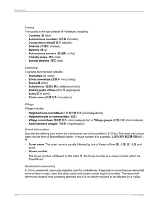 Data Quality

County
The county is the sub-division of Prefecture, including:
• Counties (县 xiàn)
• Autonomous counties (自治县 zìzhìxiàn)
• County-level cities(县级市 xiànjíshì)
• Districts (市辖区 shìxiáqū)
• Banners (旗 qí)
• Autonomous banners (自治旗 zìzhìqí)
• Forestry areas (林区 línqū)
• Special districts (特区 tèqū)
Township
Township level division includes:
• Townships (乡 xiāng)
• Ethnic townships (民族乡 mínzúxiāng)
• Towns(镇 zhèn)
• Subdistricts (街道办事处 jiēdàobànshìchù)
• District public offices (区公所 qūgōngsuǒ)
• Sumu(苏木 sūmù)
• Ethnic sumu (民族苏木 mínzúsūmù)
Village
Village includes:
•
•
•
•

Neighborhood committees(社区居民委员会 jūmínwěiyuánhùi)
Neighborhoods or communities (社区)
Village committees(村民委员会 cūnmínwěiyuánhùi) or Village groups (村民小组 cūnmínxiǎozǔ)
Administrative villages(行政村 xíngzhèngcūn)

Street information
Specifies the delivery point where the mail receiver can be found within it. In China, The street information
often has the form of Street (Road) name -> House number. For example, 上海市浦东新区晨晖路1001
号
•
•

Street name: The street name is usually followed by one of these suffixes 路, 大道, 街, 大街 and
so on.
House number:
The house number is followed by the suffix 号, the house number is a unique number within the
Street/Road.

Residential community
In China, residential community might be used for mail delivery. Especially for some famous residential
communities in major cities, the street name and house number might be omitted. The residential
community doesn't have a naming standard and it is not strictly required to be followed by a typical

486

2011-06-09

 