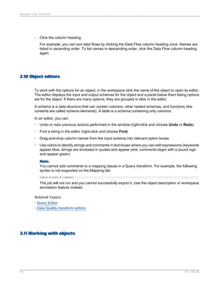 Designer User Interface

•

Click the column heading.
For example, you can sort data flows by clicking the Data Flow column heading once. Names are
listed in ascending order. To list names in descending order, click the Data Flow column heading
again.

3.10 Object editors
To work with the options for an object, in the workspace click the name of the object to open its editor.
The editor displays the input and output schemas for the object and a panel below them listing options
set for the object. If there are many options, they are grouped in tabs in the editor.
A schema is a data structure that can contain columns, other nested schemas, and functions (the
contents are called schema elements). A table is a schema containing only columns.
In an editor, you can:
•

Undo or redo previous actions performed in the window (right-click and choose Undo or Redo)

•

Find a string in the editor (right-click and choose Find)

•

Drag-and-drop column names from the input schema into relevant option boxes

•

Use colors to identify strings and comments in text boxes where you can edit expressions (keywords
appear blue; strings are enclosed in quotes and appear pink; comments begin with a pound sign
and appear green)
Note:
You cannot add comments to a mapping clause in a Query transform. For example, the following
syntax is not supported on the Mapping tab:
table.column # comment

The job will not run and you cannot successfully export it. Use the object description or workspace
annotation feature instead.
Related Topics
• Query Editor
• Data Quality transform editors

3.11 Working with objects

49

2011-06-09

 