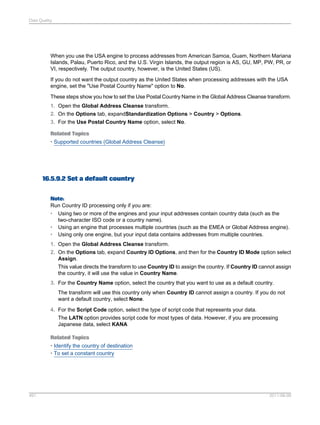Data Quality

When you use the USA engine to process addresses from American Samoa, Guam, Northern Mariana
Islands, Palau, Puerto Rico, and the U.S. Virgin Islands, the output region is AS, GU, MP, PW, PR, or
VI, respectively. The output country, however, is the United States (US).
If you do not want the output country as the United States when processing addresses with the USA
engine, set the "Use Postal Country Name" option to No.
These steps show you how to set the Use Postal Country Name in the Global Address Cleanse transform.
1. Open the Global Address Cleanse transform.
2. On the Options tab, expandStandardization Options > Country > Options.
3. For the Use Postal Country Name option, select No.
Related Topics
• Supported countries (Global Address Cleanse)

16.5.9.2 Set a default country
Note:
Run Country ID processing only if you are:
• Using two or more of the engines and your input addresses contain country data (such as the
two-character ISO code or a country name).
• Using an engine that processes multiple countries (such as the EMEA or Global Address engine).
• Using only one engine, but your input data contains addresses from multiple countries.
1. Open the Global Address Cleanse transform.
2. On the Options tab, expand Country ID Options, and then for the Country ID Mode option select
Assign.
This value directs the transform to use Country ID to assign the country. If Country ID cannot assign
the country, it will use the value in Country Name.
3. For the Country Name option, select the country that you want to use as a default country.
The transform will use this country only when Country ID cannot assign a country. If you do not
want a default country, select None.
4. For the Script Code option, select the type of script code that represents your data.
The LATN option provides script code for most types of data. However, if you are processing
Japanese data, select KANA
Related Topics
• Identify the country of destination
• To set a constant country

491

2011-06-09

 