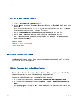 Data Quality

16.5.9.3 To set a constant country
1. Open the Global Address Cleanse transform.
2. On the Options tab, expand Country ID Options, and then for the Country ID Mode option select
Constant.
This value tells the transform to take the country information from the Country Name and Script
Code options (instead of running “Country ID” processing).
3. For the Country Name option, select the country that represents all your input data.
4. For the Script Code option, select the type of script code that represents your data.
The LATN option provides script code for most types of data. However, if you are processing
Japanese data, select KANA
Related Topics
• Identify the country of destination
• Set a default country

16.5.10 New Zealand Certification
New Zealand Certification enables you to process New Zealand addresses and qualify for mailing
discounts with the New Zealand Post.

16.5.10.1 To enable New Zealand Certification
You need to purchase the New Zealand directory data and obtain a customer number from the New
Zealand Post before you can use the New Zealand Certification option.
To process New Zealand addresses that qualify for mailing discounts:
1. In the Global Address Transform, enable Report and Analysis > Generate Report Data.
2. In the Global Address Cleanse Transform, set Country Options > Disable Certification to No.
Note:
The software does not produce the New Zealand Statement of Accuracy (SOA) report when this
option is set to Yes.

492

2011-06-09

 