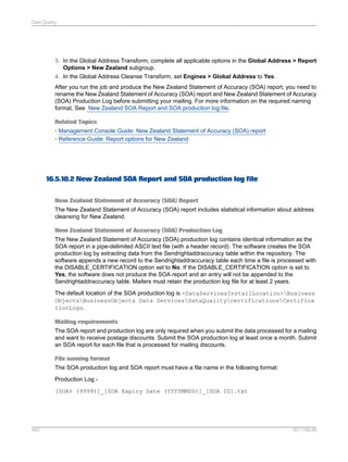 Data Quality

3. In the Global Address Transform, complete all applicable options in the Global Address > Report
Options > New Zealand subgroup.
4. In the Global Address Cleanse Transform, set Engines > Global Address to Yes.
After you run the job and produce the New Zealand Statement of Accuracy (SOA) report, you need to
rename the New Zealand Statement of Accuracy (SOA) report and New Zealand Statement of Accuracy
(SOA) Production Log before submitting your mailing. For more information on the required naming
format, See New Zealand SOA Report and SOA production log file.
Related Topics
• Management Console Guide: New Zealand Statement of Accuracy (SOA) report
• Reference Guide: Report options for New Zealand

16.5.10.2 New Zealand SOA Report and SOA production log file
New Zealand Statement of Accuracy (SOA) Report
The New Zealand Statement of Accuracy (SOA) report includes statistical information about address
cleansing for New Zealand.
New Zealand Statement of Accuracy (SOA) Production Log
The New Zealand Statement of Accuracy (SOA) production log contains identical information as the
SOA report in a pipe-delimited ASCII text file (with a header record). The software creates the SOA
production log by extracting data from the Sendrightaddraccuracy table within the repository. The
software appends a new record to the Sendrightaddraccuracy table each time a file is processed with
the DISABLE_CERTIFICATION option set to No. If the DISABLE_CERTIFICATION option is set to
Yes, the software does not produce the SOA report and an entry will not be appended to the
Sendrightaddraccuracy table. Mailers must retain the production log file for at least 2 years.
The default location of the SOA production log is <DataServicesInstallLocation>Business
ObjectsBusinessObjects Data ServicesDataQualitycertificationsCertifica
tionLogs.
Mailing requirements
The SOA report and production log are only required when you submit the data processed for a mailing
and want to receive postage discounts. Submit the SOA production log at least once a month. Submit
an SOA report for each file that is processed for mailing discounts.
File naming format
The SOA production log and SOA report must have a file name in the following format:
Production Log [SOA% (9999)]_[SOA Expiry Date (YYYYMMDD)]_[SOA ID].txt

493

2011-06-09

 