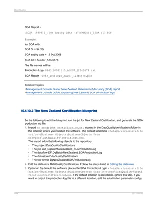 Data Quality

SOA Report [SOA% (9999)]_[SOA Expiry Date (YYYYMMDD)]_[SOA ID].PDF
Example:
An SOA with:
SOA % = 94.3%
SOA expiry date = 15 Oct 2008
SOA ID = AGD07_12345678
The file names will be:
Production Log - 0943_20081015_AGD07_12345678.txt
SOA Report - 0943_20081015_AGD07_12345678.pdf

Related Topics
• Management Console Guide: New Zealand Statement of Accuracy (SOA) report
• Management Console Guide: Exporting New Zealand SOA certification logs

16.5.10.3 The New Zealand Certification blueprint
Do the following to edit the blueprint, run the job for New Zealand Certification, and generate the SOA
production log file:
1. Import nz_sendright_certification.atl located in the DataQualitycertifications folder in
the location where you installed the software. The default location is <DataServicesInstallLo
cation>Business ObjectsBusinessObjects Data
ServicesDataQualitycertifications.
The import adds the following objects to the repository:
• The project DataQualityCertifications
• The job Job_DqBatchNewZealand_SOAProductionLog
• The dataflow DF_DqBatchNewZealand_SOAProductionLog
• The datastore DataQualityCertifications
• The file format DqNewZealandSOAProductionLog
2. Edit the datastore DataQualityCertifications. Follow the steps listed in Editing the datastore .
3. Optional: By default, the software places the SOA Production Log in <DataServicesInstallLo
cation>Business ObjectsBusinessObjects Data ServicesDataQualitycerti
ficationsCertificationLogs. If the default location is acceptable, ignore this step. If you
want to output the production log file to a different location, edit the substitution parameter configu

494

2011-06-09

 