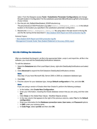 Data Quality

ration. From the Designer access Tools > Substitution Parameter Configurations and change
the path location in Configuration1 for the substitution parameter $$CertificationLogPath to the location
of your choice.
4. Run the job Job_DqBatchNewZealand_SOAProductionLog.
The job produces an SOA Production Log called SOAPerc_SOAExpDate_SOAId.txt in the default
location or the location you specified in the substitution parameter configuration.
5. Rename the SOAPerc_SOAExpDate_SOAId.txt file using data in the last record in the log file
and the file naming format described in New Zealand SOA Report and SOA production log file.
Related Topics
• New Zealand SOA Report and SOA production log file
• Management Console Guide: New Zealand Statement of Accuracy (SOA) report

16.5.10.4 Editing the datastore
After you download the blueprint .zip file to the appropriate folder, unzip it, and import the .atl file in the
software, you must edit the DataQualityCertifications datastore.
To edit the datastore:
1. Select the Datastores tab of the Local Object Library, right-click DataQualityCertifications and select
Edit.
2. Click Advanced to expand the Edit Datastore DataQualityCertifications window.
Note:
Skip step 3 if you have Microsoft SQL Server 2000 or 2005 as a datastore database type.
3. Click Edit.
4. Find the column for your database type, change Default configuration to Yes, and click OK.
Note:
If you are using a version of Oracle other than Oracle 9i, perform the following substeps:
a. In the toolbar, click Create New Configuration.
b. Enter your information, including the Oracle database version that you are using, and then click
OK.
c. Click Close on the Added New Values - Modified Objects window.
d. In the new column that appears to the right of the previous columns, select Yes for the Default
configuration.
e. Enter your information for the Database connection name, User name, and Password options.
f. In DBO, enter your schema name.
g. In Code Page, select cp1252 and then click OK.

495

2011-06-09

 