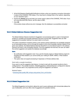 Data Quality

5. At the Edit Datastore DataQualityCertifications window, enter your repository connection information
in place of the CHANGE_THIS values. (You may have to change three or four options, depending
on your repository type.)
6. Expand the Aliases group and enter your owner name in place of the CHANGE_THIS value. If you
are using Microsoft SQL Server, set this value to DBO.
7. Click OK.
If the window closes without any error message, then the database is successfully connected.

16.5.11 Global Address Cleanse Suggestion List
The Global Address Cleanse transform's Suggestion List processing option is used in transactional
projects to complete and populate addresses that have minimal data. Suggestion lists can offer
suggestions for possible matches if an exact match is not found.
This option is beneficial in situations where a user wants to extract addresses not completely assigned
by an automated process, and run through the system to find a list of possible matches. Based on the
given input address, the Global Address Cleanse will perform an error-tolerant search in the address
directory and return a list of possible matches. From the suggestion list returned, the user can select
the correct suggestion and update the database accordingly.
Note:
•

•

No certification with Suggestion Lists: If you use the Canada engine or Global Address engine for
Australia and New Zealand, you cannot certify your mailing for SERP, AMAS, or New Zealand
certification.
This option does not support processing of Japanese or Chinese address data.

Start with a sample transform
If you want to use the suggestion lists feature, it is best to start with the sample transforms that is
configured for it. The sample transform, GlobalSuggestions_AddressCleanse is configured to cleanse
Latin-1 address data in any supported country using the Suggestion List feature.
Related Topics
• Extracting data quality XML strings using extract_from_xml function

16.5.12 Global Suggestion List
The Global Suggestion List transform allows the user to query addresses with minimal data (allows the
use of wildcards), and it can offer a list of suggestions for possible matches.

496

2011-06-09

 