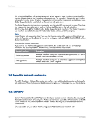Data Quality

It is a beneficial tool for a call center environment, where operators need to enter minimum input (i.e.
number of keystrokes) to find the caller's delivery address. For example, if the operator is on the line
with a caller from the United Kingdom, the application will prompt for the postcode and address range.
Global Suggestion List is used to look-up the address with quick-entry
The Global Suggestion List transform requires the two character ISO country code on input. Therefore,
you may want to place a transform, such as the Country ID transform, that will output the
ISO_Country_Code_2Char field before the Global Suggestion Lists transform. The Global Suggestion
List transform is available for use with the Canada, Global Address, and USA engines.
Note:
No certification with suggestion lists: If you use the Canada engine, USA engine, or Global Address
engine for Australia and New Zealand, you cannot certify your mailing for SERP, CASS, AMAS, or New
Zealand certification.
Start with a sample transform
If you want to use the Global Suggestion List transform, it is best to start with one of the sample
transforms that is configured for it. The following sample tranforms are available.
Sample transform

Description

GlobalSuggestions

A sample transform configured to generate a suggestion list for Latin-1
address data in any supported country.

UKSuggestions

A sample transform configured to generate a suggestion list for partial
address data in the United Kingdom.

16.6 Beyond the basic address cleansing
The USA Regulatory Address Cleanse transform offers many additional address cleanse features for
U.S. addresses. These features extend address cleansing beyond the basic parsing and standardizing.

16.6.1 USPS DPV®
Delivery Point Validation® is a USPS product developed to assist users in validating the accuracy of
their address information. DPV compares Postcode2 information against the DPV directories to identify
known addresses and potential problems with the address that may cause an address to become
undeliverable.
DPV is available for U.S. data in the USA Regulatory Address Cleanse transform only.

497

2011-06-09

 