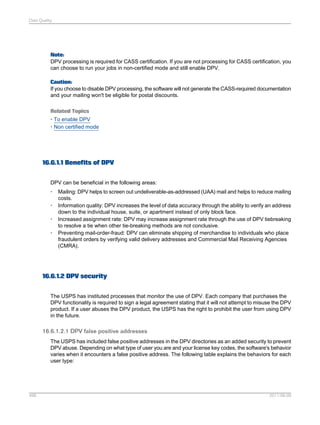 Data Quality

Note:
DPV processing is required for CASS certification. If you are not processing for CASS certification, you
can choose to run your jobs in non-certified mode and still enable DPV.
Caution:
If you choose to disable DPV processing, the software will not generate the CASS-required documentation
and your mailing won't be eligible for postal discounts.
Related Topics
• To enable DPV
• Non certified mode

16.6.1.1 Benefits of DPV
DPV can be beneficial in the following areas:
•
•
•
•

Mailing: DPV helps to screen out undeliverable-as-addressed (UAA) mail and helps to reduce mailing
costs.
Information quality: DPV increases the level of data accuracy through the ability to verify an address
down to the individual house, suite, or apartment instead of only block face.
Increased assignment rate: DPV may increase assignment rate through the use of DPV tiebreaking
to resolve a tie when other tie-breaking methods are not conclusive.
Preventing mail-order-fraud: DPV can eliminate shipping of merchandise to individuals who place
fraudulent orders by verifying valid delivery addresses and Commercial Mail Receiving Agencies
(CMRA).

16.6.1.2 DPV security
The USPS has instituted processes that monitor the use of DPV. Each company that purchases the
DPV functionality is required to sign a legal agreement stating that it will not attempt to misuse the DPV
product. If a user abuses the DPV product, the USPS has the right to prohibit the user from using DPV
in the future.

16.6.1.2.1 DPV false positive addresses
The USPS has included false positive addresses in the DPV directories as an added security to prevent
DPV abuse. Depending on what type of user you are and your license key codes, the software's behavior
varies when it encounters a false positive address. The following table explains the behaviors for each
user type:

498

2011-06-09

 
