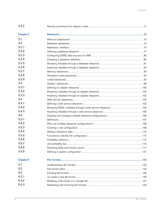 Contents

4.2.2
Chapter 5

Datastores.............................................................................................................................73

5.1
5.2
5.2.1
5.2.2
5.2.3
5.2.4
5.2.5
5.2.6
5.2.7
5.2.8
5.2.9
5.3
5.3.1
5.3.2
5.3.3
5.4
5.4.1
5.4.2
5.4.3
5.5
5.5.1
5.5.2
5.5.3
5.5.4
5.5.5
5.5.6
5.5.7
5.5.8
5.5.9

What are datastores?.............................................................................................................73

Chapter 6

File formats.........................................................................................................................123

6.1
6.2
6.3
6.3.1
6.3.2
6.3.3

5

Naming conventions for objects in jobs..................................................................................71

Understanding file formats...................................................................................................123

Database datastores..............................................................................................................74
Mainframe interface...............................................................................................................74
Defining a database datastore................................................................................................77
Configuring ODBC data sources on UNIX..............................................................................80
Changing a datastore definition..............................................................................................80
Browsing metadata through a database datastore..................................................................81
Importing metadata through a database datastore..................................................................84
Memory datastores................................................................................................................90
Persistent cache datastores...................................................................................................94
Linked datastores...................................................................................................................97
Adapter datastores................................................................................................................99
Defining an adapter datastore..............................................................................................100
Browsing metadata through an adapter datastore................................................................102
Importing metadata through an adapter datastore................................................................102
Web service datastores.......................................................................................................103
Defining a web service datastore.........................................................................................103
Browsing WSDL metadata through a web service datastore................................................104
Importing metadata through a web service datastore...........................................................106
Creating and managing multiple datastore configurations.....................................................106
Definitions............................................................................................................................107
Why use multiple datastore configurations?.........................................................................108
Creating a new configuration................................................................................................108
Adding a datastore alias.......................................................................................................110
Functions to identify the configuration..................................................................................110
Portability solutions..............................................................................................................112
Job portability tips................................................................................................................116
Renaming table and function owner......................................................................................117
Defining a system configuration...........................................................................................121

File format editor..................................................................................................................124
Creating file formats.............................................................................................................126
To create a new file format...................................................................................................126
Modeling a file format on a sample file.................................................................................127
Replicating and renaming file formats...................................................................................128

2011-06-09

 
